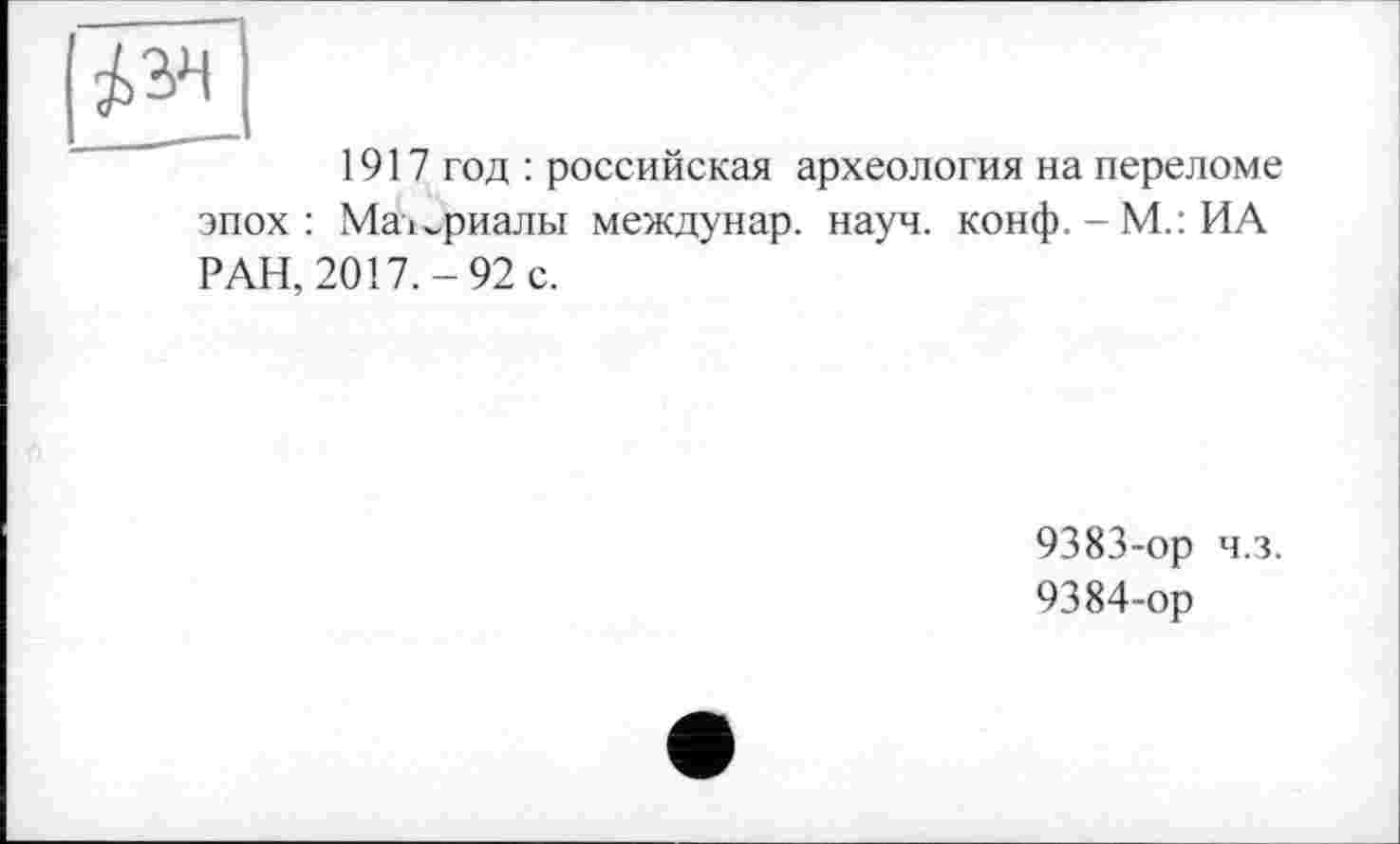 ﻿1917 год : российская археология на переломе эпох: Маї^риальї междунар. науч. конф.-М.: ИА РАН, 2017.-92 с.
9383-	ор ч.з.
9384-	ор